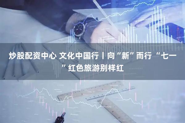 炒股配资中心 文化中国行丨向“新”而行 “七一”红色旅游别样红