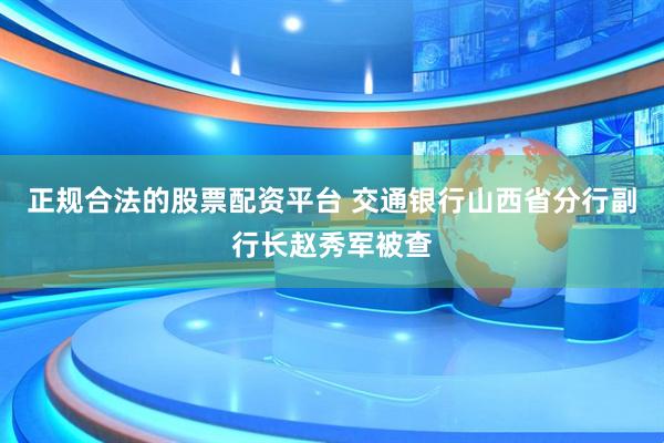 正规合法的股票配资平台 交通银行山西省分行副行长赵秀军被查