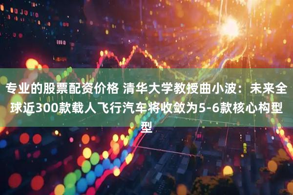 专业的股票配资价格 清华大学教授曲小波：未来全球近300款载人飞行汽车将收敛为5-6款核心构型