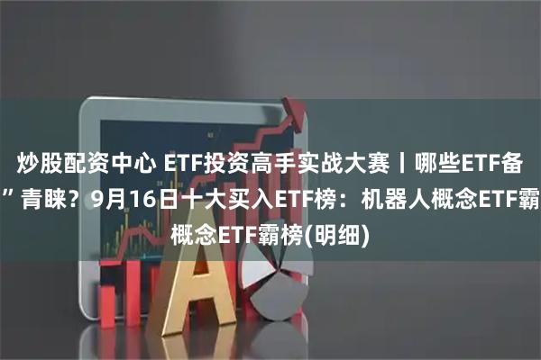 炒股配资中心 ETF投资高手实战大赛丨哪些ETF备受“牛人”青睐？9月16日十大买入ETF榜：机器人概念ETF霸榜(明细)