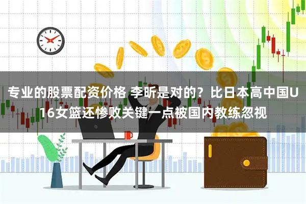专业的股票配资价格 李昕是对的？比日本高中国U16女篮还惨败关键一点被国内教练忽视